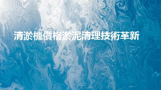 清淤機價格淤泥清理技術革新：關鍵技術突破與工程實踐探索！